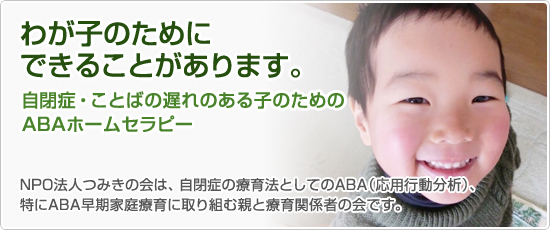 わが子のためにできることがあります。



												自閉症・ことばの遅れのある子のための



												ABAホームセラピー



												NPO法人つみきの会は、自閉症の療育法としてのABA(応用行動分析)、特にABA早期家庭療育に取り組む親と療育関係者の会です。